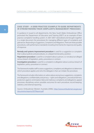 OVERSEEING COMPLAINTS HANDLING – A SYSTEM-WIDE PERSPECTIVE




     case stUDy – a gooD practice example to gUiDe Departments
36   in strengthening their complaints management processes

     In guidance it issued to all departments, the New South Wales Ombudsman Office
     promoted the Department of Education and Training (DEET) as an example of best
     practice complaints handling system. In 2001 DEET rationalised and brought together
     in a single document the procedures for managing different types of complaints and
     grievances: Responding to Suggestions, Complaints and Allegations. There are three possible
     procedures, with performance standards including time frames for response and quality
     of response:

     Remedy and systems improvement procedure is used for a suggestion or complaint
     that is about policies and procedures, or a departmental policy position.
     Negotiation procedure is used for a complaint about a person, i.e. not about an alleged
     serious breach of legislation, policy, procedure or contract.
     Investigation procedure is used for a complaint or allegation about a serious breach of
     legislation, policy, procedure or contract.

     This framework enables staff to assess suggestions, complaints and allegations to determine
     which procedure applies and who the delegate is that can initiate the procedure.

     The framework includes information on: advice about anonymous suggestions, complaints
     and allegations; confidentiality and privacy – rights and obligations; procedural fairness;
     protection against victimisation; false and malicious complaints and allegations; appeal
     processes; disciplinary action; possible outcomes for each procedure; record keeping;
     statistics; and external reporting.

     Source: Ombudsman Western Australia (2006), http://www.ombudsman.wa.gov.au/
     documents/reports/DETReport.pdf




     Complaints Handling
 