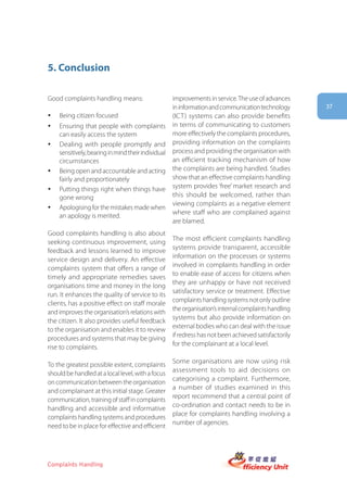5. Conclusion

Good complaints handling means:                     improvements in service. The use of advances
                                                    in information and communication technology       37
y   Being citizen focused                           (ICT) systems can also provide benefits
y   Ensuring that people with complaints            in terms of communicating to customers
    can easily access the system                    more effectively the complaints procedures,
y   Dealing with people promptly and                providing information on the complaints
    sensitively, bearing in mind their individual   process and providing the organisation with
    circumstances                                   an efficient tracking mechanism of how
y   Being open and accountable and acting           the complaints are being handled. Studies
    fairly and proportionately                      show that an effective complaints handling
y   Putting things right when things have           system provides ‘free’ market research and
    gone wrong                                      this should be welcomed, rather than
                                                    viewing complaints as a negative element
y   Apologising for the mistakes made when
                                                    where staff who are complained against
    an apology is merited.
                                                    are blamed.
Good complaints handling is also about
                                                    The most efficient complaints handling
seeking continuous improvement, using
                                                    systems provide transparent, accessible
feedback and lessons learned to improve
                                                    information on the processes or systems
service design and delivery. An effective
                                                    involved in complaints handling in order
complaints system that offers a range of
                                                    to enable ease of access for citizens when
timely and appropriate remedies saves
                                                    they are unhappy or have not received
organisations time and money in the long
                                                    satisfactory service or treatment. Effective
run. It enhances the quality of service to its
                                                    complaints handling systems not only outline
clients, has a positive effect on staff morale
                                                    the organisation’s internal complaints handling
and improves the organisation’s relations with
                                                    systems but also provide information on
the citizen. It also provides useful feedback
                                                    external bodies who can deal with the issue
to the organisation and enables it to review
                                                    if redress has not been achieved satisfactorily
procedures and systems that may be giving
                                                    for the complainant at a local level.
rise to complaints.

                                                    Some organisations are now using risk
To the greatest possible extent, complaints
                                                    assessment tools to aid decisions on
should be handled at a local level, with a focus
                                                    categorising a complaint. Furthermore,
on communication between the organisation
                                                    a number of studies examined in this
and complainant at this initial stage. Greater
                                                    report recommend that a central point of
communication, training of staff in complaints
                                                    co-ordination and contact needs to be in
handling and accessible and informative
                                                    place for complaints handling involving a
complaints handling systems and procedures
                                                    number of agencies.
need to be in place for effective and efficient




Complaints Handling
 