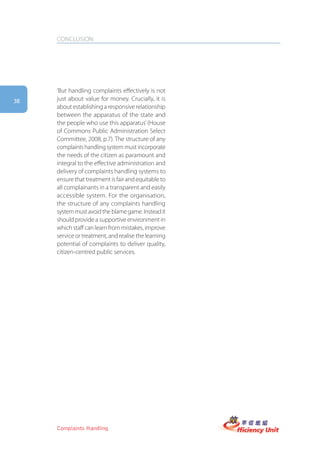 CONCLUSION




     ‘But handling complaints effectively is not
38   just about value for money. Crucially, it is
     about establishing a responsive relationship
     between the apparatus of the state and
     the people who use this apparatus’ (House
     of Commons Public Administration Select
     Committee, 2008, p.7). The structure of any
     complaints handling system must incorporate
     the needs of the citizen as paramount and
     integral to the effective administration and
     delivery of complaints handling systems to
     ensure that treatment is fair and equitable to
     all complainants in a transparent and easily
     accessible system. For the organisation,
     the structure of any complaints handling
     system must avoid the blame game. Instead it
     should provide a supportive environment in
     which staff can learn from mistakes, improve
     service or treatment, and realise the learning
     potential of complaints to deliver quality,
     citizen-centred public services.




     Complaints Handling
 