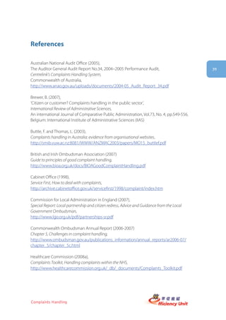 References

Australian National Audit Office (2005),
The Auditor General Audit Report No.34, 2004–2005 Performance Audit,                        39
Centrelink’s Complaints Handling System,
Commonwealth of Australia,
http://www.anao.gov.au/uploads/documents/2004-05_Audit_Report_34.pdf

Brewer, B. (2007),
‘Citizen or customer? Complaints handling in the public sector’,
International Review of Administrative Sciences,
An international Journal of Comparative Public Administration, Vol.73, No. 4, pp.549-556,
Belgium: International Institute of Administrative Sciences (IIAS)

Buttle, F. and Thomas, L. (2003),
Complaints handling in Australia: evidence from organisational websites,
http://smib.vuw.ac.nz:8081/WWW/ANZMAC2003/papers/MO15_buttlef.pdf

British and Irish Ombudsman Association (2007)
Guide to principles of good complaint handling,
http://www.bioa.org.uk/docs/BIOAGoodComplaintHandling.pdf

Cabinet Office (1998),
Service First, How to deal with complaints,
http://archive.cabinetoffice.gov.uk/servicefirst/1998/complaint/index.htm

Commission for Local Administration in England (2007),
Special Report: Local partnership and citizen redress, Advice and Guidance from the Local
Government Ombudsman,
http://www.lgo.org.uk/pdf/partnerships-sr.pdf

Commonwealth Ombudsman Annual Report (2006-2007)
Chapter 5, Challenges in complaint handling,
http://www.ombudsman.gov.au/publications_information/annual_reports/ar2006-07/
chapter_5/chapter_5c.html

Healthcare Commission (2008a),
Complaints Toolkit, Handling complaints within the NHS,
http://www.healthcarecommission.org.uk/_db/_documents/Complaints_Toolkit.pdf




Complaints Handling
 