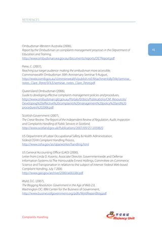 REFERENCES




Ombudsman Western Australia (2006),
Report by the Ombudsman on complaints management processes in the Department of            41
Education and Training,
http://www.ombudsman.wa.gov.au/documents/reports/DETReport.pdf

Petre, C. (2007),
Reaching our target audience: making the ombudsman more accessible,
Commonwealth Ombudsman 30th Anniversary Seminar 9 August,
http://www.comb.gov.au/commonwealth/publish.nsf/AttachmentsByTitle/seminar_
notes_Clare_Petre/$FILE/seminar_notes_Clare_Petre.pdf

Queensland Ombudsman (2006),
Guide to developing effective complaints management policies and procedures,
http://www.ombudsman.qld.gov.au/Portals/0/docs/Publications/CM_Resources/
Developing%20effective%20complaints%20management%20policy%20and%20
procedures%202006.pdf

Scottish Government (2007),
The Crerar Review: The Report of the Independent Review of Regulation, Audit, Inspection
and Complaints Handling of Public Services in Scotland,
http://www.scotland.gov.uk/Publications/2007/09/25120506/0

US Department of Labor Occupational Safety & Health Administration,
Federal OSHA Complaint Handling Process,
http://www.osha.gov/as/opa/worker/handling.html

US General Accounting Office (GAO) (2000),
Letter from Linda D. Koontz, Associate Director, Governmentwide and Defense
Information Systems to The Honourable Ernest Hollings, Committee on Commerce,
Science and Transportation in relation to the subject of Internet: Federal Web-based
Complaint Handling, July 7 2000,
http://www.gao.gov/archive/2000/ai00238r.pdf

Wyld, D.C. (2007),
The Blogging Revolution: Government in the Age of Web 2.0,
Washington DC: IBM Center for the Business of Government,
http://www.businessofgovernment.org/pdfs/WyldReportBlog.pdf




Complaints Handling
 