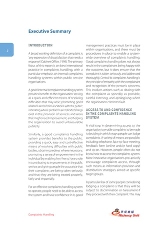 Executive Summary

    introDUction                                    management practices must be in place
2                                                   within organisations, and there must be
    A broad working definition of a complaint is procedures in place to enable a system-
    ‘any expression of dissatisfaction that needs a wide overview of complaints handling.
    response’ (Cabinet Office, 1998). The primary Good complaints handling does not always
    focus of this report is on best international result in the complainant being happy with
    practice in complaints handling, with a the outcome, but it does ensure that the
    particular emphasis on internal complaints complaint is taken seriously and addressed
    handling systems within public service thoroughly. Central to complaints handling is
    organisations.                                  the principle of empathy with the complainant
                                                    and recognition of the person’s concerns.
    A good internal complaints handling system This involves actions such as dealing with
    provides benefits to the organisation: serving the complaint as speedily as possible,
    as a quick and efficient means of resolving careful listening, and apologising when
    difficulties that may arise; promoting good the organisation commits fault.
    relations and communications with the public;
    indicating where problems and shortcomings access to anD confiDence
    exist in the provision of services and areas in the complaints hanDling
    that might need improvement; and helping system
    the organisation to avoid unfavourable
    publicity.                                      A vital step in determining access to the
                                                    organisation to enable complaints to be made
    Similarly, a good complaints handling is deciding in which ways people can lodge
    system provides benefits to the public: complaints. A variety of means are possible,
    providing a quick, easy and cost-effective including telephone, face-to-face meeting,
    means of resolving difficulties with public feedback form (online and/or hard copy)
    bodies; obtaining redress where necessary; and so on. However, people often do not
    promoting a sense of empowerment in the know how to access the complaints system.
    individual by enabling him/her to have a role More innovative organisations pro-actively
    in contributing to improvements in the public encourage complaints access, through
    service; and giving people the assurance that such means as information provision and
    their complaints are being taken seriously distribution strategies aimed at specific
    and that they are being treated properly, target groups.
    fairly and impartially.
                                                    A particular fear of some people considering
    For an effective complaints handling system lodging a complaint is that they will be
    to operate, people need to be able to access subject to discrimination or harassment if
    the system and have confidence in it, good they proceed with their complaint. This may




    Complaints Handling
 