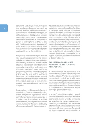 EXECUTIVE SUMMARY




    complaints tactfully yet forcefully requires       A supportive culture within the organisation
4   that good procedures and standards are             is vital to the success of complaints handling.
    in place, and that staff have the skills and       In particular, to be effective, complaints
    competencies needed to manage such                 systems should be supported by senior
    difficult situations. Good practice suggests       management. It is notable that in many good
    developing guidance that includes details          practice organisations the chief executive is
    of how to handle difficult customers, in           an active proponent of complaints handling,
    person or on the phone, and how to deal            and the complaints handling manager or unit
    with their letters; instructions about a cut-off   reports directly to the chief executive and/
    point, which should be reached only after a        or the senior management team. In terms of
    management decision; and instructions for          supporting front-line staff, who most often
    dealing with any further problems.                 have to deal directly with complaints, these
                                                       pressures should be recognised and as much
    Many leading public service organisations are      support as possible provided to enable them
    now providing electronic means for citizens        to do their jobs well.
    to lodge complaints. Common initiatives
    are: providing an email link on web sites for      oVerseeing complaints
    citizens to electronically submit comments         hanDling – a system-wiDe
    or complaints; providing on-line access to         perspectiVe
    structured complaints forms for specific
    programmes; allowing citizens to complete          Above the level of the organisation, it is
    and forward the form on-line, and having           important that a systemic view of complaints
    forms that can be downloaded, printed,             handling is taken. A ‘whole of government’
    and mailed to the organisation. Information        perspective is needed, within which the
    technology is also used to enable better           complaints handling procedures of individual
    storage, communication and tracking of             organisations fit. Important aspects of this
    complaints.                                        system-wide perspective are the categorisation
                                                       of complaints and ensuring that lesson
    Organisations need to periodically assess          learning is spread system-wide.
    the quality of their complaints handling
    system. Best practice organisations tend to        In terms of categorising complaints, several
    do this by taking and reviewing a sample of        countries and sectors encourage the use of
    complaints and determining how well they           a complaints ‘ladder’ whereby complaints
    were dealt with, the degree to which there         are moved up the hierarchy as necessary,
    was resolution, and the degree and quality         often using a three-tier process. The first tier
    of communication with the complainant.             is front-line staff, authorised to resolve minor
                                                       complaints at first point of contact. The second
                                                       tier, if the complainant is still dissatisfied, is




    Complaints Handling
 