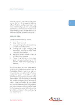 EXECUTIVE SUMMARY




internal review or investigation by more
senior staff or a designated complaints            5
officer. The third tier, if complaints are not
resolved internally, is to refer unresolved
complaints for external review. This may be an
external agency such as an Ombudsman or an
alternative dispute resolution procedure.

conclUsion

Good complaints handling means:

y   Being citizen focused
y   Ensuring that people with complaints
    can easily access the system
y   Dealing with people promptly and
    sensitively, bearing in mind their
    individual circumstances
y   Being open and accountable and acting
    fairly and proportionately
y   Putting things right when things have
    gone wrong and apologising for the
    mistakes made when an apology is
    merited.

Good complaints handling is also about
seeking continuous improvement, using
feedback and lessons learned to improve
service design and delivery. An effective
complaints system which offers a range
of timely and appropriate remedies saves
organisations time and money in the long
run. This enhances the quality of service to its
clients, has a positive effect on staff morale
and improves the organisation’s relations with
the citizen. It also provides useful feedback
to the organisation and enables it to review
procedures and systems that may be giving
rise to complaints.




Complaints Handling
 