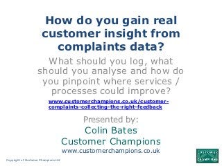 How do you gain real
                       customer insight from
                         complaints data?
                      What should you log, what
                    should you analyse and how do
                     you pinpoint where services /
                       processes could improve?
                           www.customerchampions.co.uk/customer-
                           complaints-collecting-the-right-feedback

                                           Presented by:
                                           Colin Bates
                                      Customer Champions
                                      www.customerchampions.co.uk
Copyright of Customer Champions Ltd
 