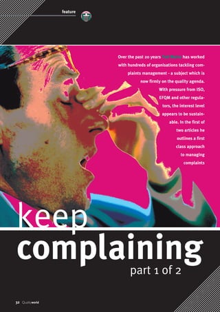 Over the past 20 years Ted Marra has worked 
with hundreds of organisations tackling com-plaints 
management - a subject which is 
now firmly on the quality agenda. 
With pressure from ISO, 
EFQM and other regula-tors, 
the interest level 
appears to be sustain-able. 
In the first of 
two articles he 
outlines a first 
class approach 
to managing 
keep 
complaining 
32 Qualityworld 
part 1 of 2 
complaints 
feature 
 