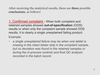 After receiving the analytical results, there are three possible 
conclusions, as follows: 
1. Confirmed complaint - When both complaint and 
retained samples showed out-of-specification (OOS) 
results or when only the complaint sample showed OOS 
results, it is clearly a single unexplained failing product. 
Example: 
 a single unexplained failure may be when one tablet is 
missing in the intact blister strip in the complaint sample, 
but no deviation was found in the retained samples or 
during the in-process controls and final QC analysis 
recorded in the batch record. 
10 
 