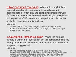 2. Non-confirmed complaint - When both complaint and 
retained samples showed results in compliance with 
specifications or when only the complaint sample showed 
OOS results that cannot be considered a single unexplained 
failing product. OOS results in a complaint sample can be 
attributed to misuse or mishandling. 
Example: 
 Tablets of the complaint sample show a change in their 
appearance that is characteristic of a light, humidity or high 
temperature exposure. 
3. Counterfeit / tamper suspicion - When the retained 
sample is within the specification but the complaint sample is 
clearly OOS with no reason for that, such as a counterfeit or 
tampered drug product. 
Example: 
 when packaging material is different from the original; an 
example of tampering is when the color of the drug product is 
completely different from the original or when any foreign 
substance was added to the product. 
11 
 