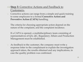  Step 3: Corrective Actions and Feedback to 
Customers-o 
Corrective actions can range from a simple and quick training 
to some employees to a formal Corrective Action and 
Preventive Action (CAPA) handling. 
The criteria for choosing appropriate action depend on the 
nature of the complaint, and the complaint incidence. 
If a CAPA is opened, a multidisciplinary team consisting of 
representatives of QA, QC, Regulatory Affairs and Production 
Management must be established. 
o As feedback to the customer, the company must write a 
response letter to the complainant to explain the investigation 
approach taken, the results obtained and any implications, in 
case the quality problem was confirmed. 
12 
 