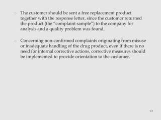 o The customer should be sent a free replacement product 
together with the response letter, since the customer returned 
the product (the “complaint sample”) to the company for 
analysis and a quality problem was found. 
o Concerning non-confirmed complaints originating from misuse 
or inadequate handling of the drug product, even if there is no 
need for internal corrective actions, corrective measures should 
be implemented to provide orientation to the customer. 
13 
 
