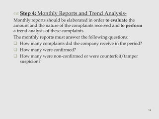  Step 4: Monthly Reports and Trend Analysis- 
Monthly reports should be elaborated in order to evaluate the 
amount and the nature of the complaints received and to perform 
a trend analysis of these complaints. 
The monthly reports must answer the following questions: 
 How many complaints did the company receive in the period? 
 How many were confirmed? 
 How many were non-confirmed or were counterfeit/tamper 
suspicion? 
14 
 