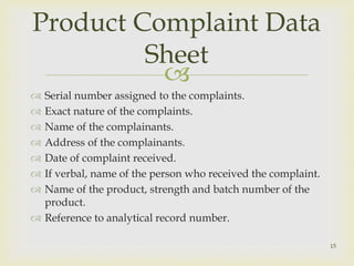 Product Complaint Data 
Sheet 
 
 Serial number assigned to the complaints. 
 Exact nature of the complaints. 
 Name of the complainants. 
 Address of the complainants. 
 Date of complaint received. 
 If verbal, name of the person who received the complaint. 
 Name of the product, strength and batch number of the 
product. 
 Reference to analytical record number. 
15 
 