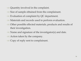  Quantity involved in the complaint. 
 Size of sample obtained from the complainant. 
 Evaluation of complaint by QC department. 
 Materials and records used to perform evaluation. 
 Other possible effected materials, products and results of 
their investigation. 
 Name and signature of the investigator(s) and date. 
 Action taken by the company. 
 Copy of reply sent to complainant. 
16 
 