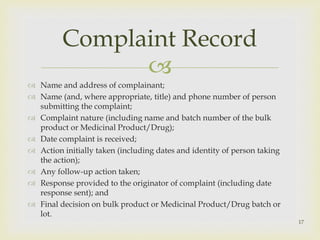  
 Name and address of complainant; 
 Name (and, where appropriate, title) and phone number of person 
submitting the complaint; 
 Complaint nature (including name and batch number of the bulk 
product or Medicinal Product/Drug); 
 Date complaint is received; 
 Action initially taken (including dates and identity of person taking 
the action); 
 Any follow-up action taken; 
 Response provided to the originator of complaint (including date 
response sent); and 
 Final decision on bulk product or Medicinal Product/Drug batch or 
lot. 
17 
Complaint Record 
 