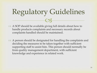 Regulatory Guidelines 
 
 A SOP should be available giving full details about how to 
handle products complaints and necessary records about 
complaints handled should be maintained. 
 A person should be designated for handling the complaints and 
deciding the measures to be taken together with sufficient 
supporting staff to assist him. This person should normally be 
from quality management department, with sufficient 
knowledge and experience in related work. 
19 
 