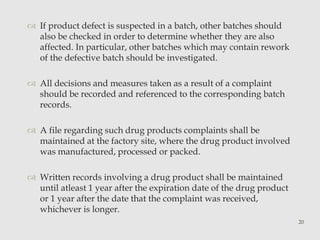  If product defect is suspected in a batch, other batches should 
also be checked in order to determine whether they are also 
affected. In particular, other batches which may contain rework 
of the defective batch should be investigated. 
 All decisions and measures taken as a result of a complaint 
should be recorded and referenced to the corresponding batch 
records. 
 A file regarding such drug products complaints shall be 
maintained at the factory site, where the drug product involved 
was manufactured, processed or packed. 
 Written records involving a drug product shall be maintained 
until atleast 1 year after the expiration date of the drug product 
or 1 year after the date that the complaint was received, 
whichever is longer. 
20 
 