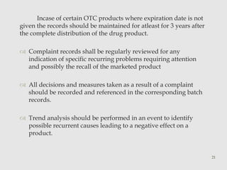 Incase of certain OTC products where expiration date is not 
given the records should be maintained for atleast for 3 years after 
the complete distribution of the drug product. 
 Complaint records shall be regularly reviewed for any 
indication of specific recurring problems requiring attention 
and possibly the recall of the marketed product 
 All decisions and measures taken as a result of a complaint 
should be recorded and referenced in the corresponding batch 
records. 
 Trend analysis should be performed in an event to identify 
possible recurrent causes leading to a negative effect on a 
product. 
21 
 