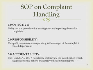 SOP on Complaint 
Handling 
 
1.0 OBJECTIVE: 
To lay out the procedure for investigation and reporting the market 
complaints. 
2.0 RESPONSIBILITY: 
The quality assurance manager along with manager of the complaint 
related department. 
3.0 ACCOUNTABILITY: 
The Head, Q.A / Q.C / Regulatory shall review the investigation report, 
suggest corrective actions and approve the complaint report. 
22 
 
