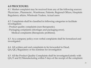 4.0 PROCEDURE: 
4.1 Market complaint may be received from any of the following sources: 
Physicians , Pharmacist , Warehouse, Patients, Regional Offices, Hospitals 
Regulatory affairs, Wholesale Traders, Actual users 
4.2 Complaints shall be classified in following categories to facilitate 
investigation: 
- Product quality complaints (non therapeutic). 
- Packaging complaints (shortages and packaging error). 
- Medical complaints (therapeutic problems). 
4.3 As a company policy even verbal complaints shall be formalized and 
investigated. 
4.4 All written and oral complaints to be forwarded to Head, 
QA/QC/Regulatory or his nominee for investigation 
4.5 All the Product Quality Complaints shall be investigated jointly with 
QA/F and D/Manufacturing within 5 days of the receipt of the complaint. 
23 
 