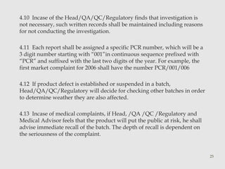 4.10 Incase of the Head/QA/QC/Regulatory finds that investigation is 
not necessary, such written records shall be maintained including reasons 
for not conducting the investigation. 
4.11 Each report shall be assigned a specific PCR number, which will be a 
3 digit number starting with “001”in continuous sequence prefixed with 
“PCR” and suffixed with the last two digits of the year. For example, the 
first market complaint for 2006 shall have the number PCR/001/006 
4.12 If product defect is established or suspended in a batch, 
Head/QA/QC/Regulatory will decide for checking other batches in order 
to determine weather they are also affected. 
4.13 Incase of medical complaints, if Head, /QA /QC /Regulatory and 
Medical Advisor feels that the product will put the public at risk, he shall 
advise immediate recall of the batch. The depth of recall is dependent on 
the seriousness of the complaint. 
25 
 