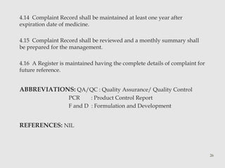 4.14 Complaint Record shall be maintained at least one year after 
expiration date of medicine. 
4.15 Complaint Record shall be reviewed and a monthly summary shall 
be prepared for the management. 
4.16 A Register is maintained having the complete details of complaint for 
future reference. 
ABBREVIATIONS: QA/QC : Quality Assurance/ Quality Control 
PCR : Product Control Report 
F and D : Formulation and Development 
REFERENCES: NIL 
26 
 