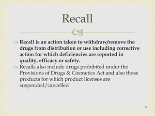  
 Recall is an action taken to withdraw/remove the 
drugs from distribution or use including corrective 
action for which deficiencies are reported in 
quality, efficacy or safety. 
 Recalls also include drugs prohibited under the 
Provisions of Drugs & Cosmetics Act and also those 
products for which product licenses are 
suspended/cancelled 
29 
Recall 
 