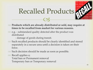Recalled Products 
 
 Products which are already distributed or sold, may require at 
times to be recalled from market for various reasons. 
 e.g. - substandard quality detected after the product was 
distributed 
- damage of goods during transit. 
 Such recalled products should be clearly identified and stored 
separately in a secure area until a decision is taken on their 
force. 
 Such decision should be made as soon as possible. 
 Recall applies a; 
Total ban or Permanent removal 
Temporary ban or Temporary removal 
30 
 