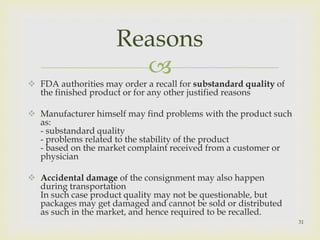 Reasons 
 
 FDA authorities may order a recall for substandard quality of 
the finished product or for any other justified reasons 
 Manufacturer himself may find problems with the product such 
as: 
- substandard quality 
- problems related to the stability of the product 
- based on the market complaint received from a customer or 
physician 
 Accidental damage of the consignment may also happen 
during transportation 
In such case product quality may not be questionable, but 
packages may get damaged and cannot be sold or distributed 
as such in the market, and hence required to be recalled. 
31 
 