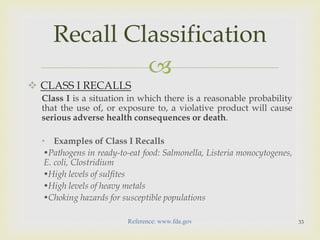  
 CLASS I RECALLS 
Class I is a situation in which there is a reasonable probability 
that the use of, or exposure to, a violative product will cause 
serious adverse health consequences or death. 
• Examples of Class I Recalls 
•Pathogens in ready-to-eat food: Salmonella, Listeria monocytogenes, 
E. coli, Clostridium 
•High levels of sulfites 
•High levels of heavy metals 
•Choking hazards for susceptible populations 
33 
Recall Classification 
Reference: www.fda.gov 
 