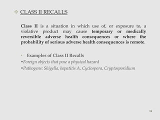  CLASS II RECALLS 
Class II is a situation in which use of, or exposure to, a 
violative product may cause temporary or medically 
reversible adverse health consequences or where the 
probability of serious adverse health consequences is remote. 
• Examples of Class II Recalls 
•Foreign objects that pose a physical hazard 
•Pathogens: Shigella, hepatitis A, Cyclospora, Cryptosporidium 
34 
 