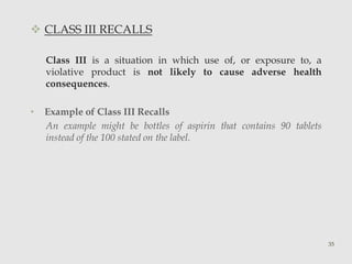  CLASS III RECALLS 
Class III is a situation in which use of, or exposure to, a 
violative product is not likely to cause adverse health 
consequences. 
• Example of Class III Recalls 
An example might be bottles of aspirin that contains 90 tablets 
instead of the 100 stated on the label. 
35 
 