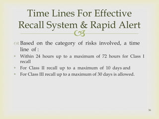  
 Based on the category of risks involved, a time 
line of : 
 Within 24 hours up to a maximum of 72 hours for Class I 
recall 
 For Class II recall up to a maximum of 10 days and 
 For Class III recall up to a maximum of 30 days is allowed. 
36 
Time Lines For Effective 
Recall System & Rapid Alert 
 