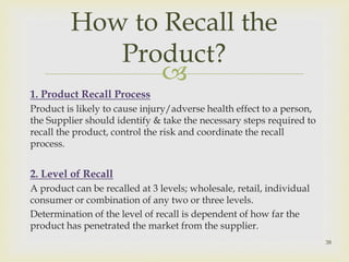 How to Recall the 
Product? 
 
1. Product Recall Process 
Product is likely to cause injury/adverse health effect to a person, 
the Supplier should identify & take the necessary steps required to 
recall the product, control the risk and coordinate the recall 
process. 
2. Level of Recall 
A product can be recalled at 3 levels; wholesale, retail, individual 
consumer or combination of any two or three levels. 
Determination of the level of recall is dependent of how far the 
product has penetrated the market from the supplier. 
38 
 