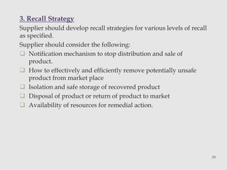 3. Recall Strategy 
Supplier should develop recall strategies for various levels of recall 
as specified. 
Supplier should consider the following: 
 Notification mechanism to stop distribution and sale of 
product. 
 How to effectively and efficiently remove potentially unsafe 
product from market place 
 Isolation and safe storage of recovered product 
 Disposal of product or return of product to market 
 Availability of resources for remedial action. 
39 
 