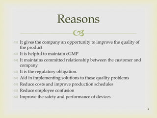 Reasons 
 
 It gives the company an opportunity to improve the quality of 
the product 
 It is helpful to maintain cGMP 
 It maintains committed relationship between the customer and 
company 
 It is the regulatory obligation. 
 Aid in implementing solutions to these quality problems 
 Reduce costs and improve production schedules 
 Reduce employee confusion 
 Improve the safety and performance of devices 
4 
 
