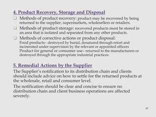 4. Product Recovery, Storage and Disposal 
 Methods of product recovery: product may be recovered by being 
returned to the supplier, supermarkets, wholesellers or retailers. 
 Methods of product storage: recovered products must be stored in 
an area that is isolated and separated from any other products. 
 Methods of corrective actions or product disposal: 
Food products– destroyed by burial, denatured through retort and 
incinerated under supervision by the relevant or appointed officers 
Product for general or consumer use– returned to the manufacturers or 
destroyed through the appropriate industrial practices. 
5. Remedial Actions by the Supplier 
The Supplier’s notification to its distribution chain and clients 
should include advice on how to settle for the returned products at 
the wholesale, retail and consumer level. 
The notification should be clear and concise to ensure no 
distribution chain and client business operations are affected 
severely. 
40 
 