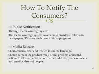 How To Notify The 
Consumers? 
 
 Public Notification 
Through media coverage system 
The media coverage system covers radio broadcast, television, 
newspapers, TV news and current affairs programs. 
 Media Release 
Short, concise, clear and written in simple language. 
Should contain the product recall detail, problem or hazard, 
actions to take, remedial action, names, address, phone numbers 
and email address of people. 
42 
 