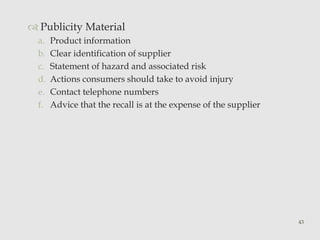  Publicity Material 
a. Product information 
b. Clear identification of supplier 
c. Statement of hazard and associated risk 
d. Actions consumers should take to avoid injury 
e. Contact telephone numbers 
f. Advice that the recall is at the expense of the supplier 
43 
 