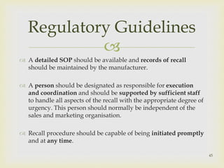 Regulatory Guidelines 
 
 A detailed SOP should be available and records of recall 
should be maintained by the manufacturer. 
 A person should be designated as responsible for execution 
and coordination and should be supported by sufficient staff 
to handle all aspects of the recall with the appropriate degree of 
urgency. This person should normally be independent of the 
sales and marketing organisation. 
 Recall procedure should be capable of being initiated promptly 
and at any time. 
45 
 
