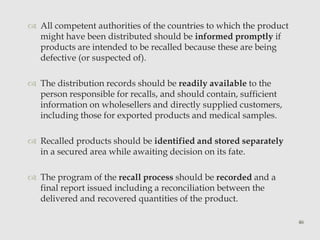  All competent authorities of the countries to which the product 
might have been distributed should be informed promptly if 
products are intended to be recalled because these are being 
defective (or suspected of). 
 The distribution records should be readily available to the 
person responsible for recalls, and should contain, sufficient 
information on wholesellers and directly supplied customers, 
including those for exported products and medical samples. 
 Recalled products should be identified and stored separately 
in a secured area while awaiting decision on its fate. 
 The program of the recall process should be recorded and a 
final report issued including a reconciliation between the 
delivered and recovered quantities of the product. 
46 
 