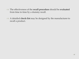  The effectiveness of the recall procedure should be evaluated 
from time to time by a dummy recall. 
 A detailed check-list may be designed by the manufacturer to 
recall a product. 
47 
 