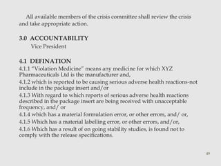 All available members of the crisis committee shall review the crisis 
and take appropriate action. 
3.0 ACCOUNTABILITY 
Vice President 
4.1 DEFINATION 
4.1.1 “Violation Medicine” means any medicine for which XYZ 
Pharmaceuticals Ltd is the manufacturer and, 
4.1.2 which is reported to be causing serious adverse health reactions-not 
include in the package insert and/or 
4.1.3 With regard to which reports of serious adverse health reactions 
described in the package insert are being received with unacceptable 
frequency, and/ or 
4.1.4 which has a material formulation error, or other errors, and/ or, 
4.1.5 Which has a material labelling error, or other errors, and/or, 
4.1.6 Which has a result of on going stability studies, is found not to 
comply with the release specifications. 
49 
 