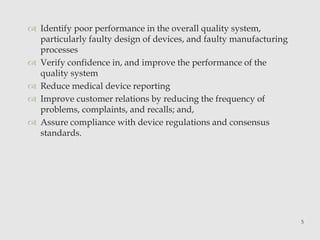  Identify poor performance in the overall quality system, 
particularly faulty design of devices, and faulty manufacturing 
processes 
 Verify confidence in, and improve the performance of the 
quality system 
 Reduce medical device reporting 
 Improve customer relations by reducing the frequency of 
problems, complaints, and recalls; and, 
 Assure compliance with device regulations and consensus 
standards. 
5 
 