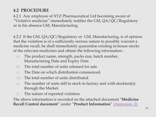 4.2 PROCEDURE 
4.2.1 Any employee of XYZ Pharmaceutical Ltd becoming aware of 
“Violative medicine” immediately notifies the GM, QA/QC/Regulatory 
or in his absence GM, Manufacturing. 
4.2.2 If the GM, QA/QC/Regulatory or GM, Manufacturing, is of opinion 
that the violation is of a sufficiently serious nature to possibly warrant a 
medicine recall, he shall immediately quarantine existing in-house stocks 
of the relevant medicines and obtain the following information : 
a) The product name, strength, packs size, batch number, 
Manufacturing Date and Expiry Date. 
b) The total number of units released for sale. 
c) The Date on which distribution commenced. 
d) The total number of units distributed. 
e) The number of units still in stock in factory and with stockiest(s) 
through the Market. 
f) The nature of reported violation. 
The above information is recorded on the attached document “Medicine 
Recall Control document” under “Product Information” (Annexure- 2) 
50 
 