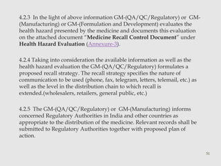 4.2.3 In the light of above information GM-(QA/QC/Regulatory) or GM- 
(Manufacturing) or GM-(Formulation and Development) evaluates the 
health hazard presented by the medicine and documents this evaluation 
on the attached document “Medicine Recall Control Document” under 
Health Hazard Evaluation (Annexure-3). 
4.2.4 Taking into consideration the available information as well as the 
health hazard evaluation the GM-(QA/QC/Regulatory) formulates a 
proposed recall strategy. The recall strategy specifies the nature of 
communication to be used (phone, fax, telegram, letters, telemail, etc.) as 
well as the level in the distribution chain to which recall is 
extended.(wholesalers, retailers, general public, etc.) 
4.2.5 The GM-(QA/QC/Regulatory) or GM-(Manufacturing) informs 
concerned Regulatory Authorities in India and other countries as 
appropriate to the distribution of the medicine. Relevant records shall be 
submitted to Regulatory Authorities together with proposed plan of 
action. 
51 
 