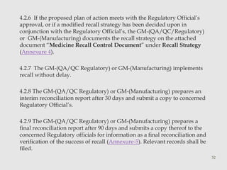 4.2.6 If the proposed plan of action meets with the Regulatory Official’s 
approval, or if a modified recall strategy has been decided upon in 
conjunction with the Regulatory Official’s, the GM-(QA/QC/Regulatory) 
or GM-(Manufacturing) documents the recall strategy on the attached 
document “Medicine Recall Control Document” under Recall Strategy 
(Annexure 4). 
4.2.7 The GM-(QA/QC Regulatory) or GM-(Manufacturing) implements 
recall without delay. 
4.2.8 The GM-(QA/QC Regulatory) or GM-(Manufacturing) prepares an 
interim reconciliation report after 30 days and submit a copy to concerned 
Regulatory Official’s. 
4.2.9 The GM-(QA/QC Regulatory) or GM-(Manufacturing) prepares a 
final reconciliation report after 90 days and submits a copy thereof to the 
concerned Regulatory officials for information as a final reconciliation and 
verification of the success of recall (Annexure-5). Relevant records shall be 
filed. 
52 
 