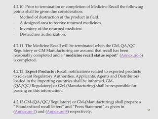 4.2.10 Prior to termination or completion of Medicine Recall the following 
points shall be given due consideration: 
- Method of destruction of the product in field. 
- A designed area to receive returned medicines. 
- Inventory of the returned medicine. 
- Destruction authorization. 
4.2.11 The Medicine Recall will be terminated when the GM, QA/QC 
Regulatory or GM Manufacturing are assured that recall has been 
reasonably completed and a “medicine recall status report” (Annexure-6) 
is completed. 
4.2.12 Export Products : Recall notifications related to exported products 
to relevant Regulatory Authorities, Applicants, Agents and Distributors 
loaded in the importing countries shall be informed. GM- 
(QA/QC/Regulatory) or GM-(Manufacturing) shall be responsible for 
passing on this information. 
4.2.13 GM-(QA/QC/Regulatory) or GM-(Manufacturing) shall prepare a 
“ Standardized recall letters” and “Press Statement” as given in 
(Annexure-7) and (Annexure-8) respectively. 53 
 