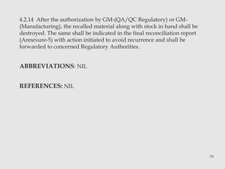 4.2.14 After the authorization by GM-(QA/QC Regulatory) or GM- 
(Manufacturing), the recalled material along with stock in hand shall be 
destroyed. The same shall be indicated in the final reconciliation report 
(Annexure-5) with action initiated to avoid recurrence and shall be 
forwarded to concerned Regulatory Authorities. 
ABBREVIATIONS: NIL 
REFERENCES: NIL 
54 
 