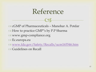  
 cGMP of Pharmaceuticals – Manohar A. Potdar 
 How to practice GMP‟s by P.P Sharma 
www.gmp-compliance.org 
 Ec.europa.eu 
 www.fda.gov/Safety/Recalls/ucm165546.htm 
 Guidelines on Recall 
57 
Reference 
 