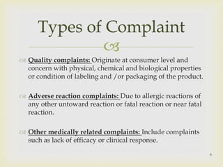 Types of Complaint 
 
 Quality complaints: Originate at consumer level and 
concern with physical, chemical and biological properties 
or condition of labeling and /or packaging of the product. 
 Adverse reaction complaints: Due to allergic reactions of 
any other untoward reaction or fatal reaction or near fatal 
reaction. 
 Other medically related complaints: Include complaints 
such as lack of efficacy or clinical response. 
6 
 